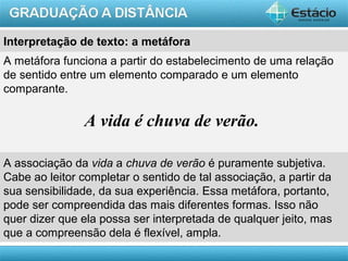 AULA 1
A metáfora funciona a partir do estabelecimento de uma relação
de sentido entre um elemento comparado e um elemento
comparante.
A vida é chuva de verão.
A associação da vida a chuva de verão é puramente subjetiva.
Cabe ao leitor completar o sentido de tal associação, a partir da
sua sensibilidade, da sua experiência. Essa metáfora, portanto,
pode ser compreendida das mais diferentes formas. Isso não
quer dizer que ela possa ser interpretada de qualquer jeito, mas
que a compreensão dela é flexível, ampla.
Interpretação de texto: a metáfora
 