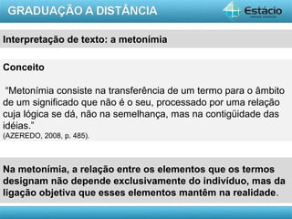 AULA 1
Conceito
“Metonímia consiste na transferência de um termo para o âmbito
de um significado que não é o seu, processado por uma relação
cuja lógica se dá, não na semelhança, mas na contigüidade das
idéias.”
(AZEREDO, 2008, p. 485).
Na metonímia, a relação entre os elementos que os termos
designam não depende exclusivamente do indivíduo, mas da
ligação objetiva que esses elementos mantêm na realidade.
Interpretação de texto: a metonímia
 