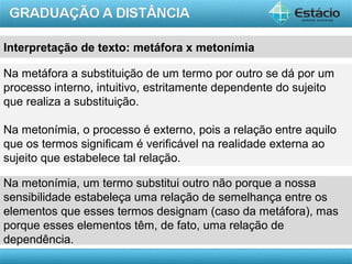 AULA 1
Na metáfora a substituição de um termo por outro se dá por um
processo interno, intuitivo, estritamente dependente do sujeito
que realiza a substituição.
Na metonímia, o processo é externo, pois a relação entre aquilo
que os termos significam é verificável na realidade externa ao
sujeito que estabelece tal relação.
Na metonímia, um termo substitui outro não porque a nossa
sensibilidade estabeleça uma relação de semelhança entre os
elementos que esses termos designam (caso da metáfora), mas
porque esses elementos têm, de fato, uma relação de
dependência.
Interpretação de texto: metáfora x metonímia
 
