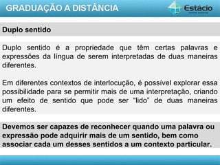 AULA 1
Duplo sentido
Duplo sentido é a propriedade que têm certas palavras e
expressões da língua de serem interpretadas de duas maneiras
diferentes.
Em diferentes contextos de interlocução, é possível explorar essa
possibilidade para se permitir mais de uma interpretação, criando
um efeito de sentido que pode ser “lido” de duas maneiras
diferentes.
Devemos ser capazes de reconhecer quando uma palavra ou
expressão pode adquirir mais de um sentido, bem como
associar cada um desses sentidos a um contexto particular.
 