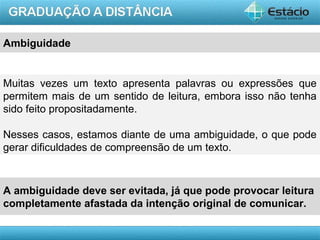 AULA 1
Ambiguidade
Muitas vezes um texto apresenta palavras ou expressões que
permitem mais de um sentido de leitura, embora isso não tenha
sido feito propositadamente.
Nesses casos, estamos diante de uma ambiguidade, o que pode
gerar dificuldades de compreensão de um texto.
A ambiguidade deve ser evitada, já que pode provocar leitura
completamente afastada da intenção original de comunicar.
 