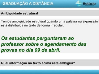 AULA 1
Ambiguidade estrutural
Temos ambiguidade estrutural quando uma palavra ou expressão
está distribuída no texto de forma irregular.
Os estudantes perguntaram ao
professor sobre o agendamento das
provas no dia 09 de abril.
Qual informação no texto acima está ambígua?
 