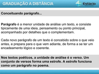 AULA 1
Parágrafo é a menor unidade de análise um texto, e consiste
tipicamente de uma ideia, pensamento ou ponto principal,
acompanhado por detalhes que o complementam.
Cada novo parágrafo de um texto é concebido sobre o que veio
antes, e prepara para o que vem adiante, de forma a se ter um
encadeamento lógico e coerente.
Conceituando parágrafo...
Nos textos poéticos, a unidade de análise é o verso. Um
conjunto de versos forma uma estrofe. A estrofe funciona
como um parágrafo no poema.
 