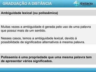AULA 1
Ambiguidade lexical (ou polissêmica)
Muitas vezes a ambiguidade é gerada pelo uso de uma palavra
que possui mais de um sentido.
Nesses casos, temos a ambiguidade lexical, devido à
possibilidade de significados alternativos à mesma palavra.
Polissemia é uma propriedade que uma mesma palavra tem
de apresentar vários significados.
 