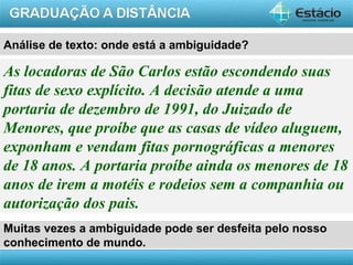AULA 1
Análise de texto: onde está a ambiguidade?
As locadoras de São Carlos estão escondendo suas
fitas de sexo explícito. A decisão atende a uma
portaria de dezembro de 1991, do Juizado de
Menores, que proíbe que as casas de vídeo aluguem,
exponham e vendam fitas pornográficas a menores
de 18 anos. A portaria proíbe ainda os menores de 18
anos de irem a motéis e rodeios sem a companhia ou
autorização dos pais.
Muitas vezes a ambiguidade pode ser desfeita pelo nosso
conhecimento de mundo.
 