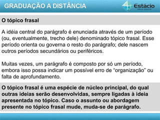 AULA 1
O tópico frasal
A idéia central do parágrafo é enunciada através de um período
(ou, eventualmente, trecho dele) denominado tópico frasal. Esse
período orienta ou governa o resto do parágrafo; dele nascem
outros períodos secundários ou periféricos.
Muitas vezes, um parágrafo é composto por só um período,
embora isso possa indicar um possível erro de “organização” ou
falta de aprofundamento.
O tópico frasal é uma espécie de núcleo principal, do qual
outras ideias serão desenvolvidas, sempre ligadas à ideia
apresentada no tópico. Caso o assunto ou abordagem
presente no tópico frasal mude, muda-se de parágrafo.
 