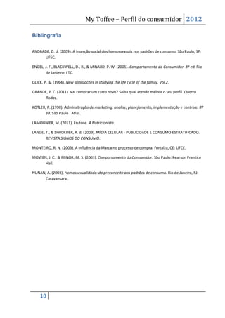 My Toffee – Perfil do consumidor 2012

Bibliografia

ANDRADE, D. d. (2009). A inserção social dos homossexuais nos padrões de consumo. São Paulo, SP:
     UFSC.

ENGEL, J. F., BLACKWELL, D., R., & MINARD, P. W. (2005). Comportamento do Consumidor. 8º ed. Rio
       de Janieiro: LTC.

GLICK, P. &. (1964). New approaches in studying the life cycle of the family. Vol 2.

GRANDE, P. C. (2011). Vai comprar um carro novo? Saiba qual atende melhor o seu perfil. Quatro
      Rodas.

KOTLER, P. (1998). Adminsitração de marketing: análise, planejamento, implementação e controle. 8ª
       ed. São Paulo : Atlas.

LAMOUNIER, M. (2011). Frutose. A Nutricionista.

LANGE, T., & SHROEDER, R. d. (2009). MÍDIA CELULAR - PUBLICIDADE E CONSUMO ESTRATIFICADO.
       REVISTA SIGNOS DO CONSUMO.

MONTEIRO, R. N. (2003). A Influência da Marca no processo de compra. Fortalza, CE: UFCE.

MOWEN, J. C., & MINOR, M. S. (2003). Comportamento do Consumidor. São Paulo: Pearson Prentice
     Hall.

NUNAN, A. (2003). Homossexualidade: do preconceito aos padrões de consumo. Rio de Janeiro, RJ:
     Caravansarai.




    10
 