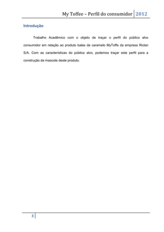My Toffee – Perfil do consumidor 2012

Introdução


      Trabalho Acadêmico com o objeto de traçar o perfil do público alvo

consumidor em relação ao produto balas de caramelo MyToffe da empresa Riclan

S/A. Com as características do público alvo, podemos traçar este perfil para a

construção da mascote deste produto.




     3
 