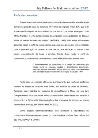 My Toffee – Perfil do consumidor 2012

Perfis do consumidor


      Encontramos características de comportamento do consumidor em relação da

compra do produto balas de caramelo My Toffee da empresa Riclan S/A, que é de

suma importância para saber as influencias que leva o consumidor a comprar, como

afirma KOTLER “(...) As características do comprador e seus processos de decisão

levam as certas decisões de compra”. (KOTLER, 1998). Com estes informações

podemos traçar o perfil de nosso público alvo, para que possa ser feito a mascote

para a personificação do produto e sua melhor caracterização no comercio de

doces, especialmente de balas e pirulitos. Sendo deste modo, o perfil do

consumidor, a união destas características, como KOTLER mostra em seu livro:


                    O comportamento do consumidor é o campo de marketing que
                    estuda como as pessoas, grupos e organizações selecionam,
                    compram, usam e descartam artigos, serviços, ideias ou experiências
                    para satisfazer suas necessidades e desejos. (KOTLER, 1998)




      Neste setor de mercado obtivemos primeiramente que mulheres gestantes

tendem ao desejo de consumir mais doces, em especial as balas de caramelo.

Adotando estes padrões no consumo de doces.Mowen e Minor em seu livro

Comportamento do Consumidor afirma a importância deste desejo em relação à

compra “(...) a ferramenta desencadeadora dos processos de compra se chama

necessidade e desejo.”(MOWEN & MINOR, 2003).


      Outro aspecto foramcaracterísticas que revelaram a importância do

comportamento de pessoas em grupo, no consumo deste produto. Como afirma em

seu livro, MOWEN & MINOR:



     4
 