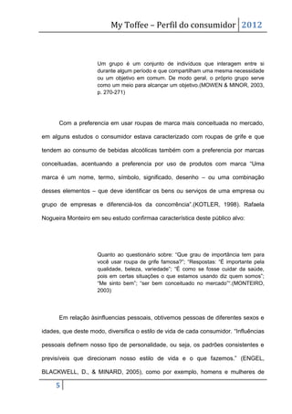 My Toffee – Perfil do consumidor 2012



                     Um grupo é um conjunto de indivíduos que interagem entre si
                     durante algum período e que compartilham uma mesma necessidade
                     ou um objetivo em comum. De modo geral, o próprio grupo serve
                     como um meio para alcançar um objetivo.(MOWEN & MINOR, 2003,
                     p. 270-271)




      Com a preferencia em usar roupas de marca mais conceituada no mercado,

em alguns estudos o consumidor estava caracterizado com roupas de grife e que

tendem ao consumo de bebidas alcoólicas também com a preferencia por marcas

conceituadas, acentuando a preferencia por uso de produtos com marca “Uma

marca é um nome, termo, símbolo, significado, desenho – ou uma combinação

desses elementos – que deve identificar os bens ou serviços de uma empresa ou

grupo de empresas e diferenciá-los da concorrência”.(KOTLER, 1998). Rafaela

Nogueira Monteiro em seu estudo confirmaa característica deste público alvo:




                     Quanto ao questionário sobre: “Que grau de importância tem para
                     você usar roupa de grife famosa?”; “Respostas: “É importante pela
                     qualidade, beleza, variedade”; “É como se fosse cuidar da saúde,
                     pois em certas situações o que estamos usando diz quem somos”;
                     “Me sinto bem”; “ser bem conceituado no mercado”“.(MONTEIRO,
                     2003)




      Em relação àsinfluencias pessoais, obtivemos pessoas de diferentes sexos e

idades, que deste modo, diversifica o estilo de vida de cada consumidor. “Influências

pessoais definem nosso tipo de personalidade, ou seja, os padrões consistentes e

previsíveis que direcionam nosso estilo de vida e o que fazemos.” (ENGEL,

BLACKWELL, D., & MINARD, 2005), como por exemplo, homens e mulheres de

     5
 