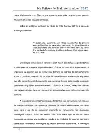 My Toffee – Perfil do consumidor 2012

maior idade,casais com filhos e que aparentemente não caracterizavam possuir

filhos,em diferentes estágios familiares.


      Sobre os estágios familiares ou Ciclo de Vida Familiar (CFV), o conceito

sociológico clássico:




                        Pré-casamento, casamento sem filhos, nascimentos do primeiro
                        aoultimo filho (fase de expansão), nascimento do último filho até a
                        saída do primeiro filho, saída do primeiro filho até a saída do último
                        filho (contração) e posterior à saída de todos os filhos (ninho vazio).
                        (GLICK, 1964)




      Em relação a crianças em horário escolar, foram caracterizadas pertencentes

a instituições de ensino tanto privadas como públicas,sobre as instituições sociais, é

importante apresentar que as instituições definem os padrões de comportamento

social “(...) cultura, conjunto de padrões de comportamento socialmente adquiridos

que são transmitidos simbolicamente aos membros de uma determinada sociedade

por meio da linguagem e de outros meios.”. (MOWEN & MINOR, 2003), com famílias

que trajavam roupas tanto de marcas mais conceituadas como outras marcas mais

comuns.


      A tecnologia foi outracaraterística pertencentea este consumidor. Em relação

às telecomunicações com aparelhos celulares de marcas conceituadas, utilizados

tanto para o ato de se comunicar oralmente ou verbalmente nas chamadas

mensagens torpedo, como um senhor com mais idade que se utilizou desta

tecnologia para sanar uma duvida em relação a um produto e de meninas que foram

observadas repassando mensagens de torpedo enquanto compravam. A tecnologia

     6
 