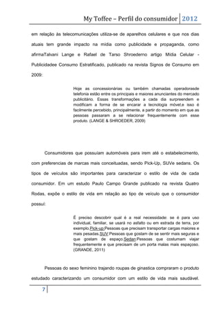 My Toffee – Perfil do consumidor 2012

em relação às telecomunicações utiliza-se de aparelhos celulares e que nos dias

atuais tem grande impacto na mídia como publicidade e propaganda, como

afirmaTalvani Lange e Rafael de Tarso Shroederno artigo Mídia Celular -

Publicidadee Consumo Estratificado, publicado na revista Signos de Consumo em

2009:


                     Hoje as concessionárias ou também chamadas operadorasde
                     telefonia estão entre os principais e maiores anunciantes do mercado
                     publicitário. Essas transformações a cada dia surpreendem e
                     modificam a forma de se encarar a tecnologia móvel,e isso é
                     facilmente percebido, principalmente, a partir do momento em que as
                     pessoas passaram a se relacionar frequentemente com esse
                     produto. (LANGE & SHROEDER, 2009)




        Consumidores que possuíam automóveis para irem até o estabelecimento,

com preferencias de marcas mais conceituadas, sendo Pick-Up, SUVe sedans. Os

tipos de veículos são importantes para caracterizar o estilo de vida de cada

consumidor. Em um estudo Paulo Campo Grande publicado na revista Quatro

Rodas, expõe o estilo de vida em relação ao tipo de veículo que o consumidor

possuí:


                     É preciso descobrir qual é a real necessidade: se é para uso
                     individual, familiar, se usará no asfalto ou em estrada de terra, por
                     exemplo.Pick-up:Pessoas que precisam transportar cargas maiores e
                     mais pesadas.SUV:Pessoas que gostam de se sentir mais seguras e
                     que gostam de espaço.Sedan:Pessoas que costumam viajar
                     frequentemente e que precisam de um porta malas mais espaçoso.
                     (GRANDE, 2011)



        Pessoas do sexo feminino trajando roupas de ginastica compraram o produto

estudado caracterizando um consumidor com um estilo de vida mais saudável.

     7
 