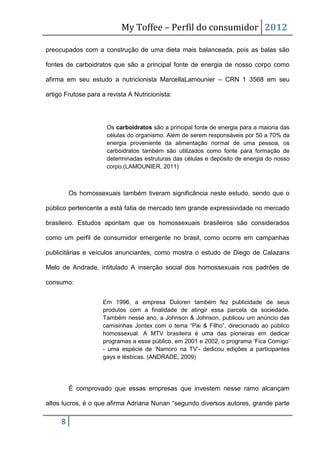 My Toffee – Perfil do consumidor 2012

preocupados com a construção de uma dieta mais balanceada, pois as balas são

fontes de carboidratos que são a principal fonte de energia de nosso corpo como

afirma em seu estudo a nutricionista MarcellaLamounier – CRN 1 3568 em seu

artigo Frutose para a revista A Nutricionista:




                      Os carboidratos são a principal fonte de energia para a maioria das
                      células do organismo. Além de serem responsáveis por 50 a 70% da
                      energia proveniente da alimentação normal de uma pessoa, os
                      carboidratos também são utilizados como fonte para formação de
                      determinadas estruturas das células e depósito de energia do nosso
                      corpo.(LAMOUNIER, 2011)



         Os homossexuais também tiveram significância neste estudo, sendo que o

público pertencente a está fatia de mercado tem grande expressividade no mercado

brasileiro. Estudos apontam que os homossexuais brasileiros são considerados

como um perfil de consumidor emergente no brasil, como ocorre em campanhas

publicitárias e veículos anunciantes, como mostra o estudo de Diego de Calazans

Melo de Andrade, intitulado A inserção social dos homossexuais nos padrões de

consumo:


                    Em 1996, a empresa Duloren também fez publicidade de seus
                    produtos com a finalidade de atingir essa parcela da sociedade.
                    Também nesse ano, a Johnson & Johnson, publicou um anúncio das
                    camisinhas Jontex com o tema “Pai & Filho”, direcionado ao público
                    homossexual. A MTV brasileira é uma das pioneiras em dedicar
                    programas a esse público, em 2001 e 2002, o programa „Fica Comigo‟
                    - uma espécie de „Namoro na TV‟- dedicou edições a participantes
                    gays e lésbicas. (ANDRADE, 2009)




         É comprovado que essas empresas que investem nesse ramo alcançam

altos lucros, é o que afirma Adriana Nunan “segundo diversos autores, grande parte

     8
 