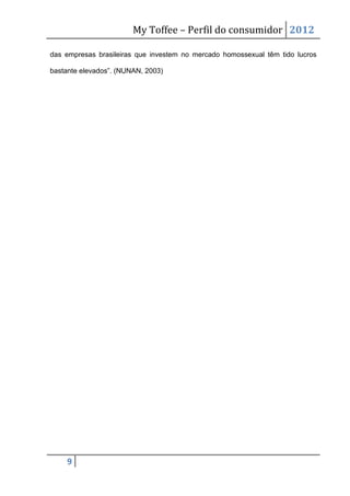 My Toffee – Perfil do consumidor 2012

das empresas brasileiras que investem no mercado homossexual têm tido lucros

bastante elevados”. (NUNAN, 2003)




     9
 