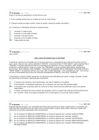 3a Questão (Cód.: 26015) Pontos:0,5 / 0,5
Sobre o conceito de parágrafo é correto afirmar que:
I. é uma unidade textual que se constitui de uma ou mais frases;
II. é desenvolvida uma ideia central, à qual se juntam outras de caráter secundário;
III. a estrutura é interligada através da coesão textual .
somente a I está correta
somente a I e III estão corretas
somenta a III está correta
somente a II e III estão corretas
Todas estão corretas
4a Questão (Cód.: 23120) Pontos:0,5 / 0,5
Leia o texto:
ISSO É QUE DÁ QUERER SER O CERTINHO
Inversão de valores é a expressão que se usa para descrever a sensação de que está errado quando se faz o
que é certo. Hoje em dia, o aluno aplicado é "CAXIAS", o funcionário leal é "PUXA -SACO", quem respeita filas é
"TROUXA". E existem pessoas que até se constrangem em devolver um troco recebido a mais. Estamos
perdendo o controle sobre o certo e o errado. Ser "CERTINHO" é uma acusação depreciativa. Quando tudo
parece dizer "SEJA ERRADO VOCÊ TAMBÉM", "VOCÊ ESTÁ QUERENDO SER O JOÃOZINHO-DO-PASSO-CERTO?",
"DEIXE DISSO!", só podemos afirmar uma coisa: Não existirá dignidade - nem qualidade de vida - num mundo
em que a honestidade seja motivo de vergonha (propaganda da RBS/TV, Zero Hora, 16/08/92).
Compreender um texto implica apreender os valores que são defendidos por quem o redige. Assinale a opção
que apresenta a afirmativa valorizada pelo anunciante.
o mundo é dos espertos e dos oportunistas, que são os legítimos vencedores.
a honestidade e a dignidade esgotaram-se no passado, por isso hoje são desvalorizadas.
é necessário que as pessoas ajam de maneira correta, mesmo que aos olhos dos outros isso pareça
ingenuidade.
o melhor procedimento é tirar partido das situações, mesmo quando tudo está parecendo desfavorável.
ser "certinho" (linha 6) é elogio compatível com os dias atuais, em que tudo está erradinho.
5a Questão (Cód.: 8660) Pontos:0,5 / 0,5
Segundo estudos do texto, um amontoado de frases não caracteriza um texto, sendo assim, é necessário que
haja conexões coerentes entre as frases, entre as informações. A partir desta noção, selecione a opção que
apresenta as conexões adequadas entre os elementos.
Em se tratando de MÉDICOS COMPETENTES, os diretores optaram por contratar AGRICULTORES.
Em se tratando de MÉDICOS COMPETENTES, os diretores optaram por contratar ALUNOS.
Em se tratando de MÉDICOS COMPETENTES, os diretores optaram por contratar SECRETÁRIOS.
Em se tratando de MÉDICOS COMPETENTES, os diretores optaram por contratar BONS PROFISSIONAIS.
Em se tratando de MÉDICOS COMPETENTES, os diretores optaram por contratar PROFISSIONAIS
INCAPACITADOS.
 