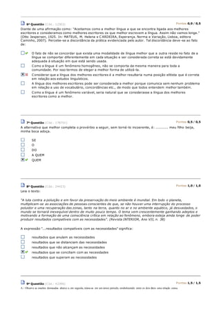6a Questão (Cód.: 12302) Pontos:0,0 / 0,5
Diante de uma afirmação como: "Aceitamos como a melhor língua a que se encontra ligada aos melhores
escritores e consideramos como melhores escritores os que melhor escrevem a língua. Assim não vamos longe."
(Otto Jespersen, 1925. In: MATEUS, M. Helena e C ARDEIRA, Esperança. Norma e Variação, Lisboa, editora
Caminho, 2007). Percebe-se a discordância da prática evidenciada pelo autor. Tal discordância deve -se ao fato
de:
O fato de não se concordar que exista uma modalidade de língua melhor que a outra reside no fato de a
língua se comportar diferentemente em cada situação e ser considerada correta se está devidamente
adequada à situação em que está sendo usada.
Como a língua é um fenômeno homogêneo, não se comporta da mesma maneira para toda a
comunidade. Por isso termos de eleger a melhor forma de utilizá-la.
Considerar que a língua dos melhores escritores é a melhor resultaria numa posição elitista que é correta
em relação aos estudos linguísticos.
A língua dos melhores escritores pode ser considerada a melhor porque comunica sem nenhum problema
em relação a uso de vocabulário, concordâncias etc., de modo que todos entendem melhor também.
Como a língua é um fenômeno variável, seria natural que se considerasse a língua dos melhores
escritores como a melhor.
7a Questão (Cód.: 178701) Pontos:0,5 / 0,5
A alternativa que melhor completa o provérbio a seguir, sem torná-lo incoerente, é: ........... meu filho beija,
minha boca adoça.
SE
O
DO
A QUEM
QUEM
8a Questão (Cód.: 24423) Pontos:1,0 / 1,0
Leia o texto:
"A luta contra a poluição e em favor da preservação do meio ambiente é mundial. Em todo o planeta,
multiplicam-se as associações de pessoas conscientes de que, se não houver uma interrupção do processo
poluidor e uma recuperação das zonas, tanto na terra, quanto no ar e no ambiente aquático, já desvastados, o
mundo se tornará inexequível dentro de muito pouco tempo. O tema vem crescentemente ganhando adeptos e
motivando a formação de uma coinsciência crítica em relação ao fenômeno, embora esteja ainda longe de poder
produzir resultados compatíveis com as necessidades". (Revista INTERIOR, Ano VII, n. 38)
A expressão "...resultados compatíveis com as necessidades" significa:
resultados que anulam as necessidades
resultados que se distanciam das necessidades
resultados que não alcançam as necessidades
resultados que se conciliam com as necesidades
resultados que superam as necessidades
9a Questão (Cód.: 42396) Pontos:1,5 / 1,5
A - Observe as oracões destacadas abaixo e, em seguida, reúna-as em um único periodo, estabelecendo entre os dois fatos uma relação coesa.
 