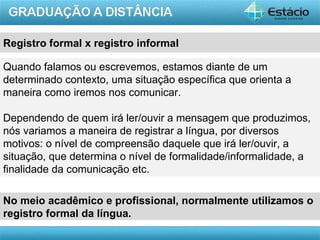 Registro formal x registro informal

Quando falamos ou escrevemos, estamos diante de um
determinado contexto, uma situação específica que orienta a
maneira como iremos nos comunicar.

Dependendo de quem irá ler/ouvir a mensagem que produzimos,
nós variamos a maneira de registrar a língua, por diversos
motivos: o nível de compreensão daquele que irá ler/ouvir, a
situação, que determina o nível de formalidade/informalidade, a
finalidade da comunicação etc.

No meio acadêmico e profissional, normalmente utilizamos o
registro formal da língua.
                                                         AULA 1
 