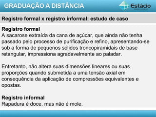 Registro formal x registro informal: estudo de caso

Registro formal
A sacarose extraída da cana de açúcar, que ainda não tenha
passado pelo processo de purificação e refino, apresentando-se
sob a forma de pequenos sólidos troncopiramidais de base
retangular, impressiona agradavelmente ao paladar.

Entretanto, não altera suas dimensões lineares ou suas
proporções quando submetida a uma tensão axial em
consequência da aplicação de compressões equivalentes e
opostas.

Registro informal
Rapadura é doce, mas não é mole.
                                                         AULA 1
 