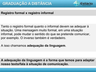 Registro formal x registro informal



Tanto o registro formal quanto o informal devem se adequar à
situação. Uma mensagem muito formal, em uma situação
informal, pode mudar o sentido do que se pretende comunicar,
por exemplo. O inverso também é verdadeiro.

A isso chamamos adequação da linguagem.



A adequação da linguagem é a forma que temos para adaptar
nosso texto/fala à situação de comunicação.
                                                        AULA 1
 