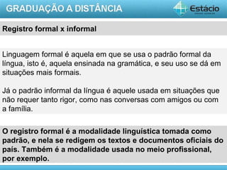 Registro formal x informal


Linguagem formal é aquela em que se usa o padrão formal da
língua, isto é, aquela ensinada na gramática, e seu uso se dá em
situações mais formais.

Já o padrão informal da língua é aquele usada em situações que
não requer tanto rigor, como nas conversas com amigos ou com
a família.

O registro formal é a modalidade linguística tomada como
padrão, e nela se redigem os textos e documentos oficiais do
país. Também é a modalidade usada no meio profissional,
por exemplo.
                                                          AULA 1
 