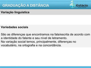 Variação linguística



Variedades sociais

São as diferenças que encontramos na fala/escrita de acordo com
a identidade do falante e seu nível de letramento.
Na variação social temos, principalmente, diferenças no
vocabulário, na ortografia e na concordância.




                                                        AULA 1
 