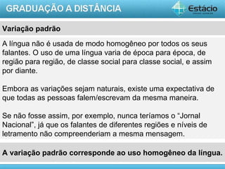 Variação padrão
A língua não é usada de modo homogêneo por todos os seus
falantes. O uso de uma língua varia de época para época, de
região para região, de classe social para classe social, e assim
por diante.

Embora as variações sejam naturais, existe uma expectativa de
que todas as pessoas falem/escrevam da mesma maneira.

Se não fosse assim, por exemplo, nunca teríamos o “Jornal
Nacional”, já que os falantes de diferentes regiões e níveis de
letramento não compreenderiam a mesma mensagem.

A variação padrão corresponde ao uso homogêneo da língua.
                                                            AULA 1
 