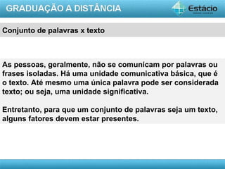 Conjunto de palavras x texto



As pessoas, geralmente, não se comunicam por palavras ou
frases isoladas. Há uma unidade comunicativa básica, que é
o texto. Até mesmo uma única palavra pode ser considerada
texto; ou seja, uma unidade significativa.

Entretanto, para que um conjunto de palavras seja um texto,
alguns fatores devem estar presentes.




                                                     AULA 1
 