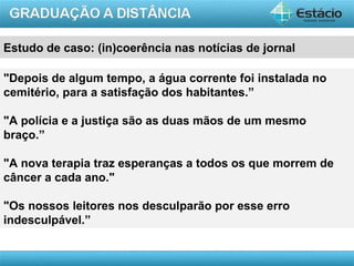 Estudo de caso: (in)coerência nas notícias de jornal

"Depois de algum tempo, a água corrente foi instalada no
cemitério, para a satisfação dos habitantes.”

"A polícia e a justiça são as duas mãos de um mesmo
braço.”

"A nova terapia traz esperanças a todos os que morrem de
câncer a cada ano."

"Os nossos leitores nos desculparão por esse erro
indesculpável.”


                                                       AULA 1
 