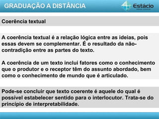 Coerência textual


A coerência textual é a relação lógica entre as ideias, pois
essas devem se complementar. É o resultado da não-
contradição entre as partes do texto.

A coerência de um texto inclui fatores como o conhecimento
que o produtor e o receptor têm do assunto abordado, bem
como o conhecimento de mundo que é articulado.

Pode-se concluir que texto coerente é aquele do qual é
possível estabelecer sentido para o interlocutor. Trata-se do
princípio de interpretabilidade.

                                                         AULA 1
 