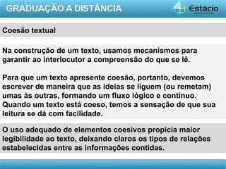 Coesão textual

Na construção de um texto, usamos mecanismos para
garantir ao interlocutor a compreensão do que se lê.

Para que um texto apresente coesão, portanto, devemos
escrever de maneira que as ideias se liguem (ou remetam)
umas às outras, formando um fluxo lógico e contínuo.
Quando um texto está coeso, temos a sensação de que sua
leitura se dá com facilidade.

O uso adequado de elementos coesivos propicia maior
legibilidade ao texto, deixando claros os tipos de relações
estabelecidas entre as informações contidas.

                                                       AULA 1
 