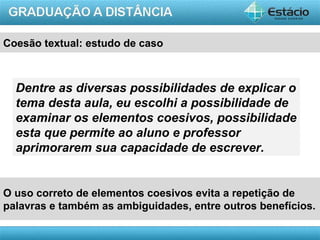 Coesão textual: estudo de caso



  Dentre as diversas possibilidades de explicar o
  tema desta aula, eu escolhi a possibilidade de
  examinar os elementos coesivos, possibilidade
  esta que permite ao aluno e professor
  aprimorarem sua capacidade de escrever.


O uso correto de elementos coesivos evita a repetição de
palavras e também as ambiguidades, entre outros benefícios.

                                                    AULA 1
 