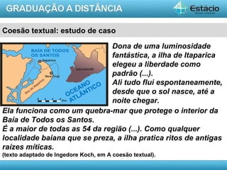 Coesão textual: estudo de caso

                              Dona de uma luminosidade
                              fantástica, a ilha de Itaparica
                              elegeu a liberdade como
                              padrão (...).
                              Ali tudo flui espontaneamente,
                              desde que o sol nasce, até a
                              noite chegar.
Ela funciona como um quebra-mar que protege o interior da
Baía de Todos os Santos.
É a maior de todas as 54 da região (...). Como qualquer
localidade baiana que se preza, a ilha pratica ritos de antigas
raízes míticas.
(texto adaptado de Ingedore Koch, em A coesão textual).
                                                          AULA 1
 