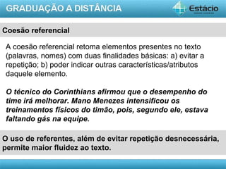 Coesão referencial

A coesão referencial retoma elementos presentes no texto
(palavras, nomes) com duas finalidades básicas: a) evitar a
repetição; b) poder indicar outras características/atributos
daquele elemento.

O técnico do Corinthians afirmou que o desempenho do
time irá melhorar. Mano Menezes intensificou os
treinamentos físicos do timão, pois, segundo ele, estava
faltando gás na equipe.

O uso de referentes, além de evitar repetição desnecessária,
permite maior fluidez ao texto.

                                                          AULA 1
 