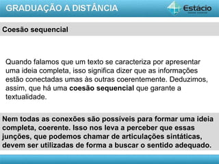 Coesão sequencial



Quando falamos que um texto se caracteriza por apresentar
uma ideia completa, isso significa dizer que as informações
estão conectadas umas às outras coerentemente. Deduzimos,
assim, que há uma coesão sequencial que garante a
textualidade.


Nem todas as conexões são possíveis para formar uma ideia
completa, coerente. Isso nos leva a perceber que essas
junções, que podemos chamar de articulações sintáticas,
devem ser utilizadas de forma a buscar o sentido adequado.
                                                      AULA 1
 