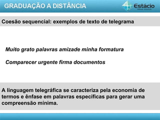 Coesão sequencial: exemplos de texto de telegrama




 Muito grato palavras amizade minha formatura

 Comparecer urgente firma documentos




A linguagem telegráfica se caracteriza pela economia de
termos e ênfase em palavras específicas para gerar uma
compreensão mínima.

                                                     AULA 1
 