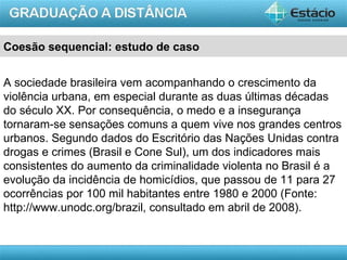 Coesão sequencial: estudo de caso


A sociedade brasileira vem acompanhando o crescimento da
violência urbana, em especial durante as duas últimas décadas
do século XX. Por consequência, o medo e a insegurança
tornaram-se sensações comuns a quem vive nos grandes centros
urbanos. Segundo dados do Escritório das Nações Unidas contra
drogas e crimes (Brasil e Cone Sul), um dos indicadores mais
consistentes do aumento da criminalidade violenta no Brasil é a
evolução da incidência de homicídios, que passou de 11 para 27
ocorrências por 100 mil habitantes entre 1980 e 2000 (Fonte:
http://www.unodc.org/brazil, consultado em abril de 2008).


                                                        AULA 1
 