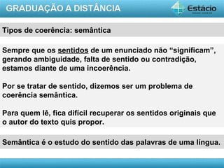 Tipos de coerência: semântica

Sempre que os sentidos de um enunciado não “significam”,
gerando ambiguidade, falta de sentido ou contradição,
estamos diante de uma incoerência.

Por se tratar de sentido, dizemos ser um problema de
coerência semântica.

Para quem lê, fica difícil recuperar os sentidos originais que
o autor do texto quis propor.

Semântica é o estudo do sentido das palavras de uma língua.

                                                        AULA 1
 