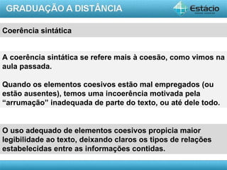 Coerência sintática


A coerência sintática se refere mais à coesão, como vimos na
aula passada.

Quando os elementos coesivos estão mal empregados (ou
estão ausentes), temos uma incoerência motivada pela
“arrumação” inadequada de parte do texto, ou até dele todo.


O uso adequado de elementos coesivos propicia maior
legibilidade ao texto, deixando claros os tipos de relações
estabelecidas entre as informações contidas.

                                                       AULA 1
 