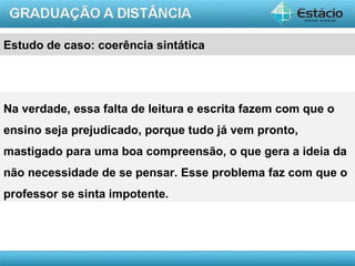 Estudo de caso: coerência sintática




Na verdade, essa falta de leitura e escrita fazem com que o
ensino seja prejudicado, porque tudo já vem pronto,
mastigado para uma boa compreensão, o que gera a ideia da
não necessidade de se pensar. Esse problema faz com que o
professor se sinta impotente.




                                                       AULA 1
 