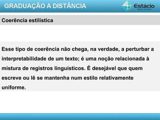 Coerência estilística




Esse tipo de coerência não chega, na verdade, a perturbar a
interpretabilidade de um texto; é uma noção relacionada à
mistura de registros linguísticos. É desejável que quem
escreve ou lê se mantenha num estilo relativamente
uniforme.




                                                      AULA 1
 