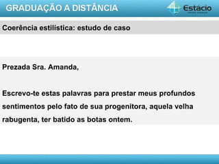 Coerência estilística: estudo de caso




Prezada Sra. Amanda,


Escrevo-te estas palavras para prestar meus profundos
sentimentos pelo fato de sua progenitora, aquela velha
rabugenta, ter batido as botas ontem.




                                                         AULA 1
 