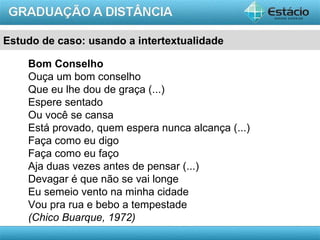 Estudo de caso: usando a intertextualidade

    Bom Conselho
    Ouça um bom conselho
    Que eu lhe dou de graça (...)
    Espere sentado
    Ou você se cansa
    Está provado, quem espera nunca alcança (...)
    Faça como eu digo
    Faça como eu faço
    Aja duas vezes antes de pensar (...)
    Devagar é que não se vai longe
    Eu semeio vento na minha cidade
    Vou pra rua e bebo a tempestade
    (Chico Buarque, 1972)
                                                    AULA 1
 