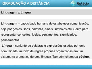 Linguagem x Língua


Linguagem – capacidade humana de estabelecer comunicação,
seja por gestos, sons, palavras, sinais, símbolos etc. Serve para
representar conceitos, ideias, sentimentos, significados,
pensamentos.
Língua – conjunto de palavras e expressões usadas por uma
comunidade, munido de regras próprias organizadas em um
sistema (a gramática de uma língua). Também chamada código.


                                                            AULA 1
 