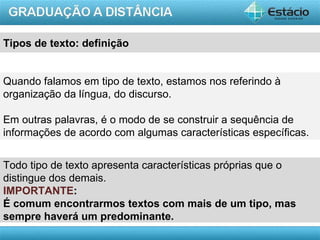 Tipos de texto: definição


Quando falamos em tipo de texto, estamos nos referindo à
organização da língua, do discurso.

Em outras palavras, é o modo de se construir a sequência de
informações de acordo com algumas características específicas.


Todo tipo de texto apresenta características próprias que o
distingue dos demais.
IMPORTANTE:
É comum encontrarmos textos com mais de um tipo, mas
sempre haverá um predominante.
                                                           AULA 1
 