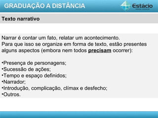 Texto narrativo


Narrar é contar um fato, relatar um acontecimento.
Para que isso se organize em forma de texto, estão presentes
alguns aspectos (embora nem todos precisam ocorrer):

•Presença de personagens;
•Sucessão de ações;
•Tempo e espaço definidos;
•Narrador;
•Introdução, complicação, clímax e desfecho;
•Outros.


                                                         AULA 1
 