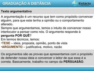 Texto argumentativo
A argumentação é um recurso que tem como propósito convencer
alguém, para que este tenha a opinião ou o comportamento
alterado.
Sempre que argumentamos, temos o intuito de convencer nosso
interlocutor a pensar como nós. O argumento responde à
pergunta POR QUÊ?
Em termos técnicos, temos:
•TESE – ideia, proposta, opinião, ponto de vista
•ARGUMENTO – justificativa, motivo, razão

Os argumentos são as provas que apresentamos com o propósito
de defender nossa ideia e convencer o leitor de que essa é a
correta. Basicamente, trabalho no campo da PERSUASÃO.

                                                     AULA 1
 