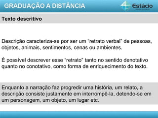 Texto descritivo



Descrição caracteriza-se por ser um “retrato verbal” de pessoas,
objetos, animais, sentimentos, cenas ou ambientes.

É possível descrever esse “retrato” tanto no sentido denotativo
quanto no conotativo, como forma de enriquecimento do texto.



Enquanto a narração faz progredir uma história, um relato, a
descrição consiste justamente em interrompê-la, detendo-se em
um personagem, um objeto, um lugar etc.

                                                           AULA 1
 
