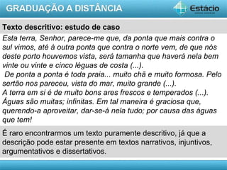 Texto descritivo: estudo de caso
Esta terra, Senhor, parece-me que, da ponta que mais contra o
sul vimos, até à outra ponta que contra o norte vem, de que nós
deste porto houvemos vista, será tamanha que haverá nela bem
vinte ou vinte e cinco léguas de costa (...).
 De ponta a ponta é toda praia... muito chã e muito formosa. Pelo
sertão nos pareceu, vista do mar, muito grande (...).
A terra em si é de muito bons ares frescos e temperados (...).
Águas são muitas; infinitas. Em tal maneira é graciosa que,
querendo-a aproveitar, dar-se-á nela tudo; por causa das águas
que tem!
É raro encontrarmos um texto puramente descritivo, já que a
descrição pode estar presente em textos narrativos, injuntivos,
argumentativos e dissertativos.
                                                           AULA 1
 
