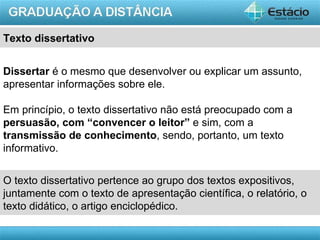 Texto dissertativo


Dissertar é o mesmo que desenvolver ou explicar um assunto,
apresentar informações sobre ele.

Em princípio, o texto dissertativo não está preocupado com a
persuasão, com “convencer o leitor” e sim, com a
transmissão de conhecimento, sendo, portanto, um texto
informativo.


O texto dissertativo pertence ao grupo dos textos expositivos,
juntamente com o texto de apresentação científica, o relatório, o
texto didático, o artigo enciclopédico.

                                                           AULA 1
 