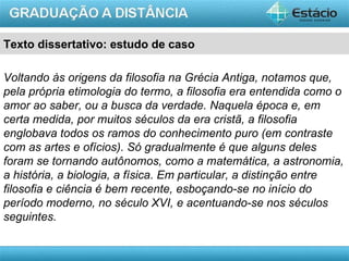 Texto dissertativo: estudo de caso

Voltando às origens da filosofia na Grécia Antiga, notamos que,
pela própria etimologia do termo, a filosofia era entendida como o
amor ao saber, ou a busca da verdade. Naquela época e, em
certa medida, por muitos séculos da era cristã, a filosofia
englobava todos os ramos do conhecimento puro (em contraste
com as artes e ofícios). Só gradualmente é que alguns deles
foram se tornando autônomos, como a matemática, a astronomia,
a história, a biologia, a física. Em particular, a distinção entre
filosofia e ciência é bem recente, esboçando-se no início do
período moderno, no século XVI, e acentuando-se nos séculos
seguintes.


                                                           AULA 1
 